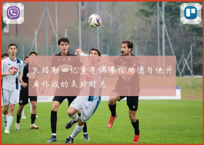 瓦格勒回忆童年偶像伦纳德与他并肩作战的美好时光