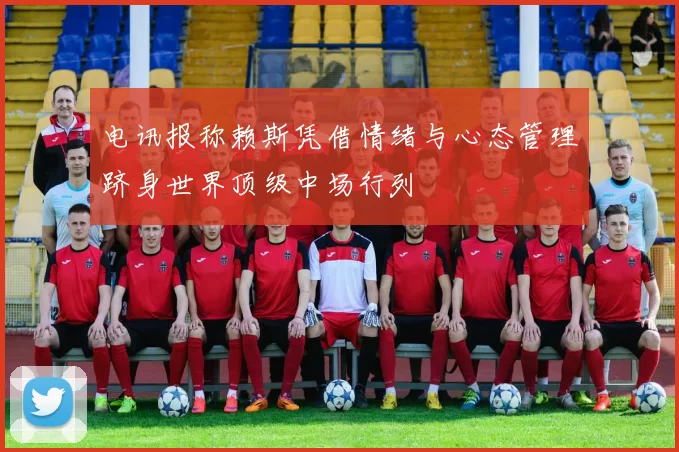 电讯报称赖斯凭借情绪与心态管理跻身世界顶级中场行列
