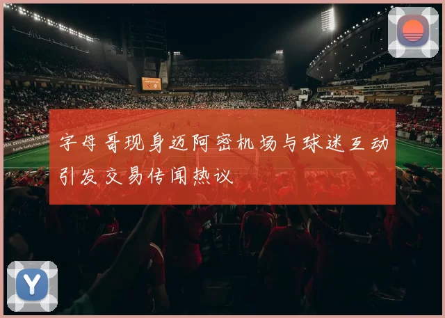 字母哥现身迈阿密机场与球迷互动引发交易传闻热议
