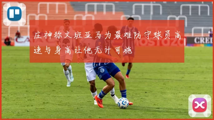 庄神称文班亚马为最难防守球员高速与身高让他无计可施