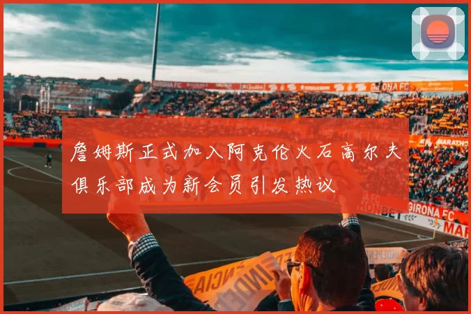 詹姆斯正式加入阿克伦火石高尔夫俱乐部成为新会员引发热议