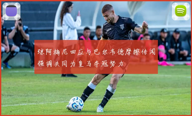 琼阿梅尼回应与巴尔韦德摩擦传闻强调共同为皇马夺冠努力