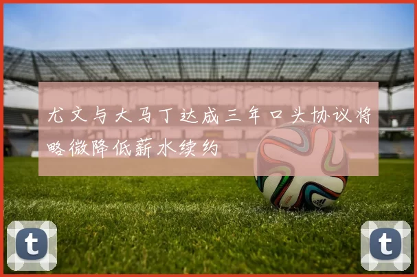 尤文与大马丁达成三年口头协议将略微降低薪水续约