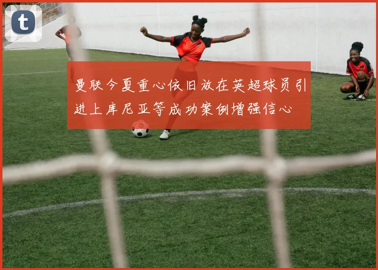 曼联今夏重心依旧放在英超球员引进上库尼亚等成功案例增强信心