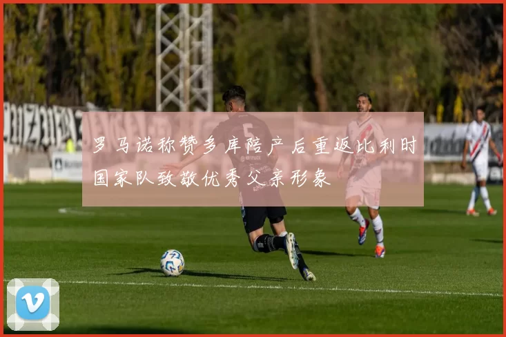 罗马诺称赞多库陪产后重返比利时国家队致敬优秀父亲形象