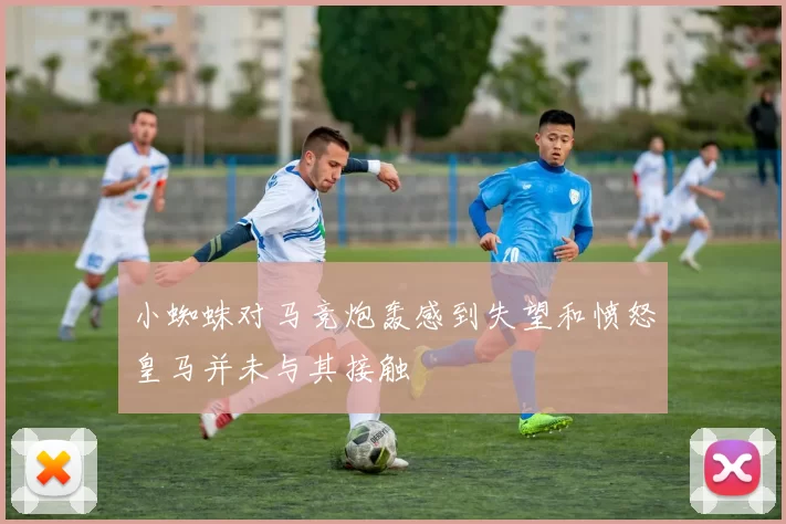 小蜘蛛对马竞炮轰感到失望和愤怒皇马并未与其接触