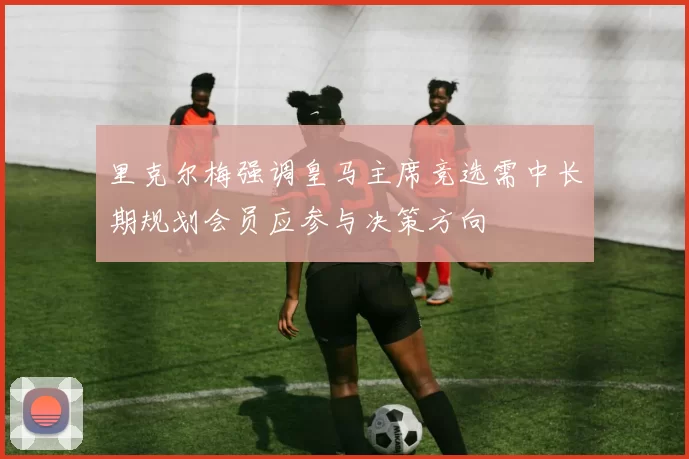 里克尔梅强调皇马主席竞选需中长期规划会员应参与决策方向