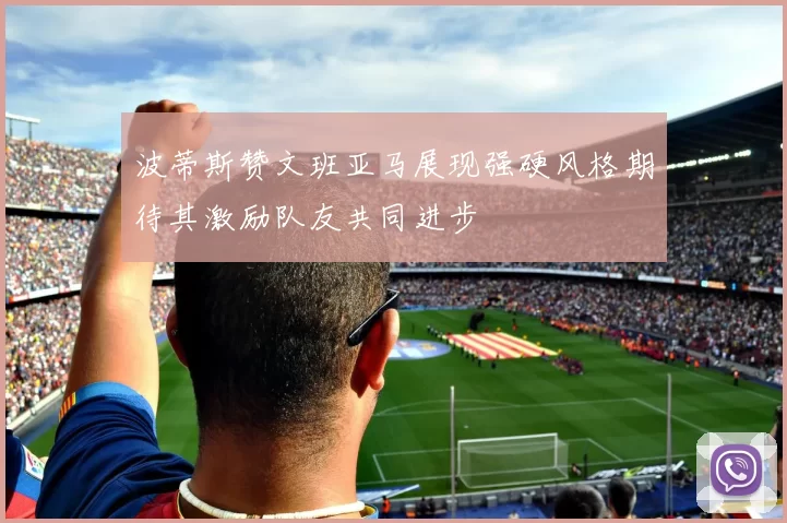 波蒂斯赞文班亚马展现强硬风格期待其激励队友共同进步