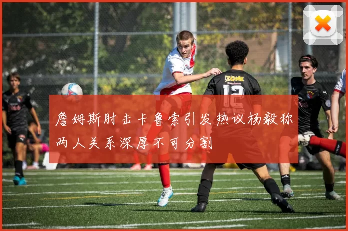 詹姆斯肘击卡鲁索引发热议杨毅称两人关系深厚不可分割
