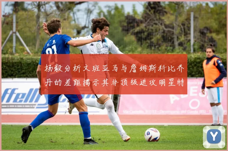 杨毅分析文班亚马与詹姆斯科比乔丹的差距揭示其非顶级进攻明星特质