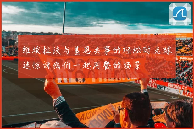 维埃拉谈与基恩共事的轻松时光球迷惊讶我们一起用餐的场景