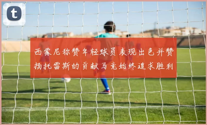 西蒙尼称赞年轻球员表现出色并赞扬托雷斯的贡献马竞始终追求胜利